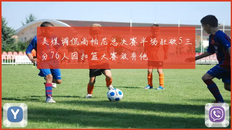 美媒调侃尚帕尼总决赛半场狂砍5三分76人因扣篮大赛放弃他