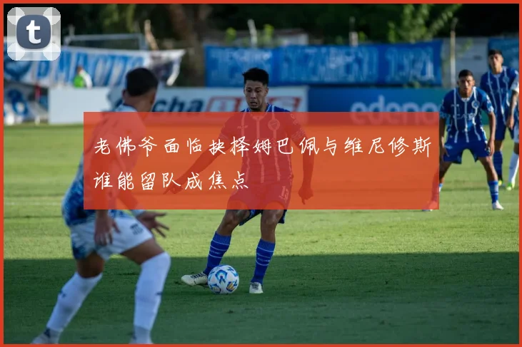 老佛爷面临抉择姆巴佩与维尼修斯谁能留队成焦点
