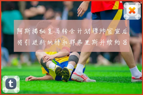 阿斯揭秘皇马转会计划穆帅官宣后将引进科纳特和邓弗里斯并续约吕迪格