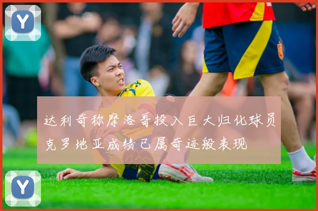达利奇称摩洛哥投入巨大归化球员克罗地亚成绩已属奇迹般表现