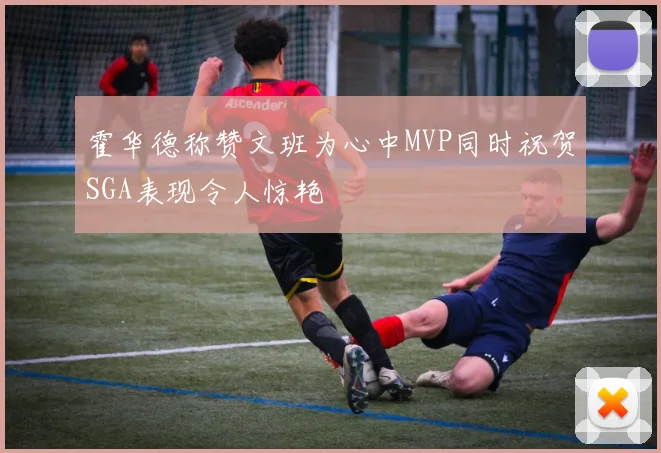 霍华德称赞文班为心中MVP同时祝贺SGA表现令人惊艳