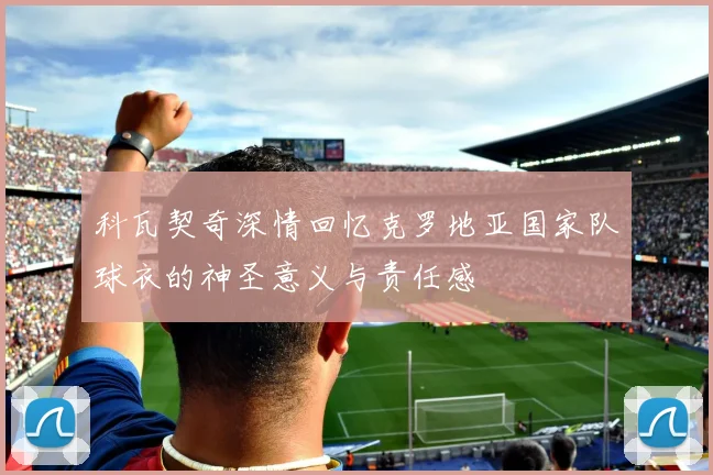 科瓦契奇深情回忆克罗地亚国家队球衣的神圣意义与责任感
