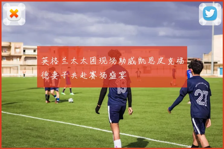 英格兰太太团现场助威凯恩皮克福德妻子共赴赛场盛宴
