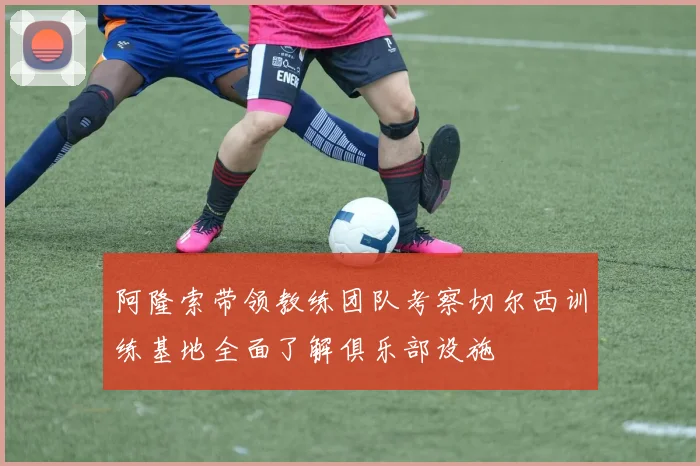 阿隆索带领教练团队考察切尔西训练基地全面了解俱乐部设施