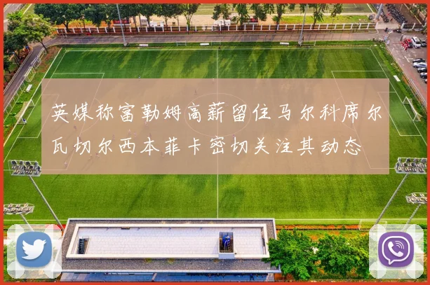 英媒称富勒姆高薪留住马尔科席尔瓦切尔西本菲卡密切关注其动态