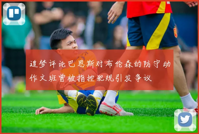 追梦评论巴恩斯对布伦森的防守动作文班曾被指控犯规引发争议