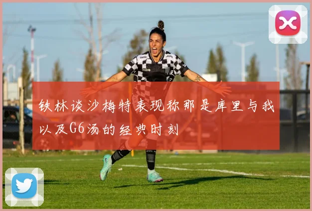 铁林谈沙梅特表现称那是库里与我以及G6汤的经典时刻