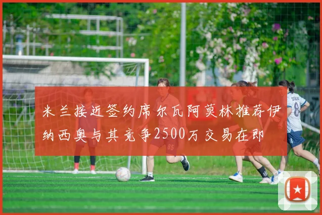 米兰接近签约席尔瓦阿莫林推荐伊纳西奥与其竞争2500万交易在即