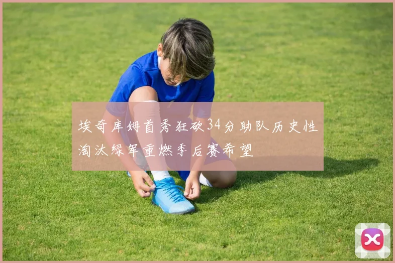 埃奇库姆首秀狂砍34分助队历史性淘汰绿军重燃季后赛希望