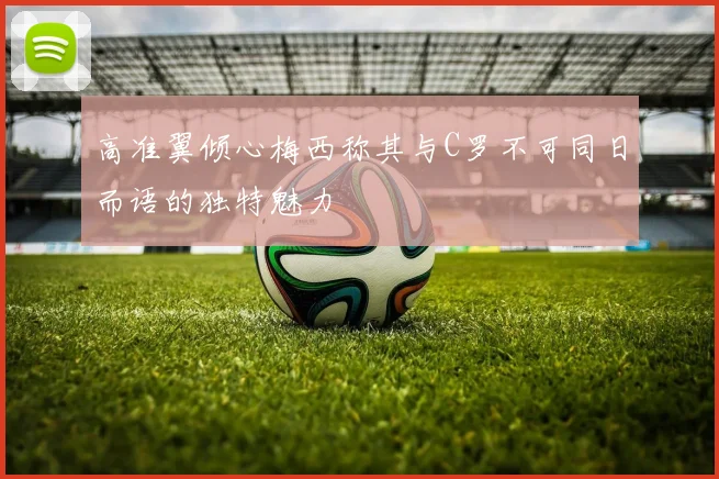 高准翼倾心梅西称其与C罗不可同日而语的独特魅力