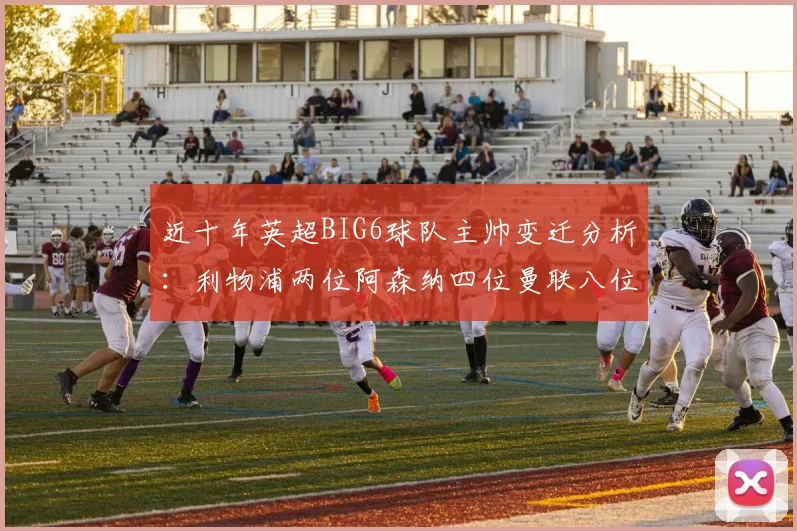 近十年英超BIG6球队主帅变迁分析：利物浦两位阿森纳四位曼联八位切尔西热刺十位