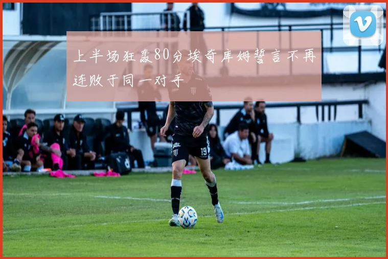 上半场狂轰80分埃奇库姆誓言不再连败于同一对手