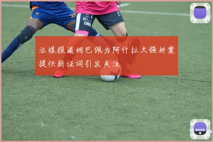 法媒报道姆巴佩为阿什拉夫强奸案提供新证词引发关注