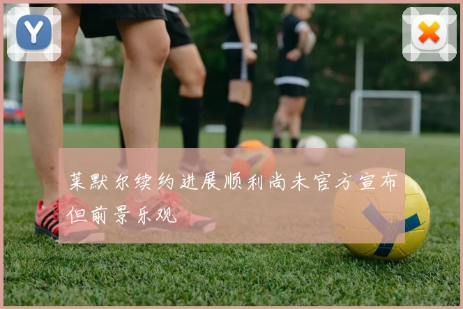 莱默尔续约进展顺利尚未官方宣布但前景乐观