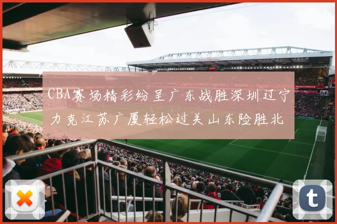 CBA赛场精彩纷呈广东战胜深圳辽宁力克江苏广厦轻松过关山东险胜北京