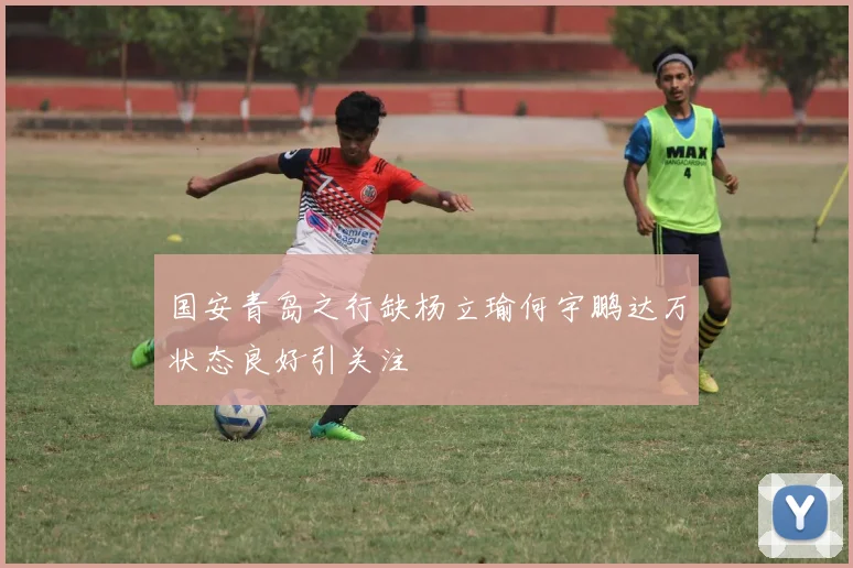 国安青岛之行缺杨立瑜何宇鹏达万状态良好引关注