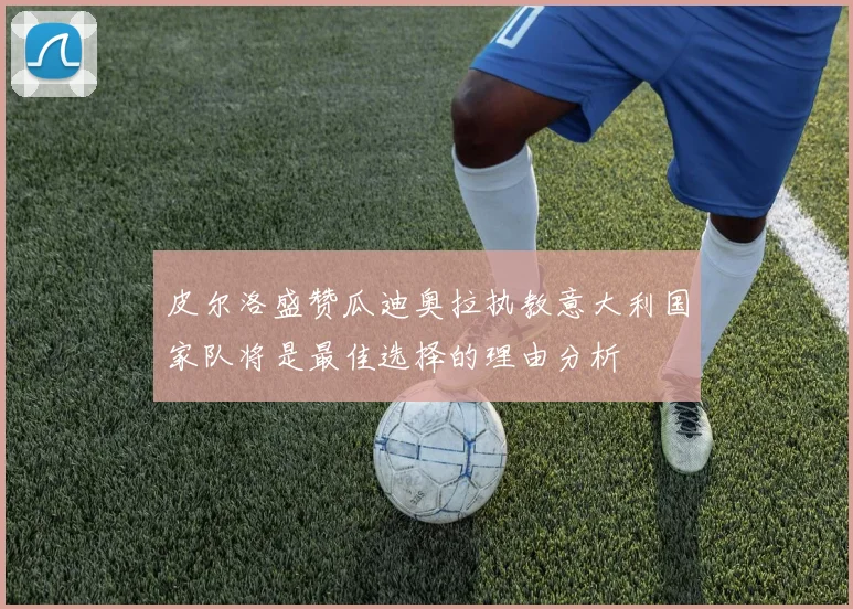 皮尔洛盛赞瓜迪奥拉执教意大利国家队将是最佳选择的理由分析