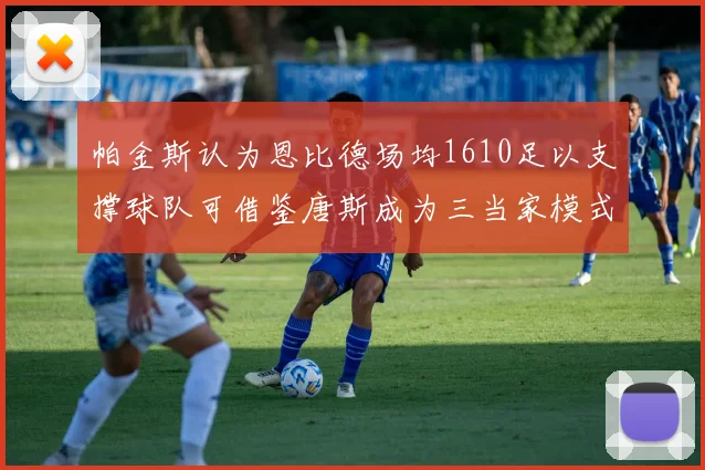帕金斯认为恩比德场均1610足以支撑球队可借鉴唐斯成为三当家模式