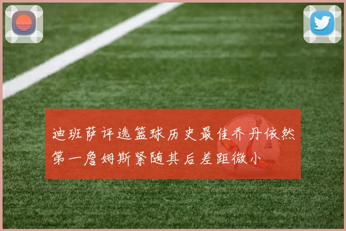 迪班萨评选篮球历史最佳乔丹依然第一詹姆斯紧随其后差距微小
