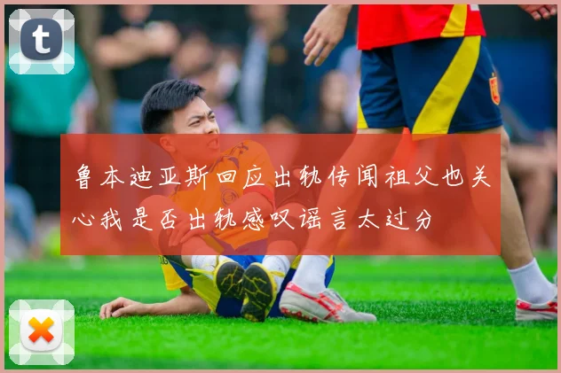鲁本迪亚斯回应出轨传闻祖父也关心我是否出轨感叹谣言太过分