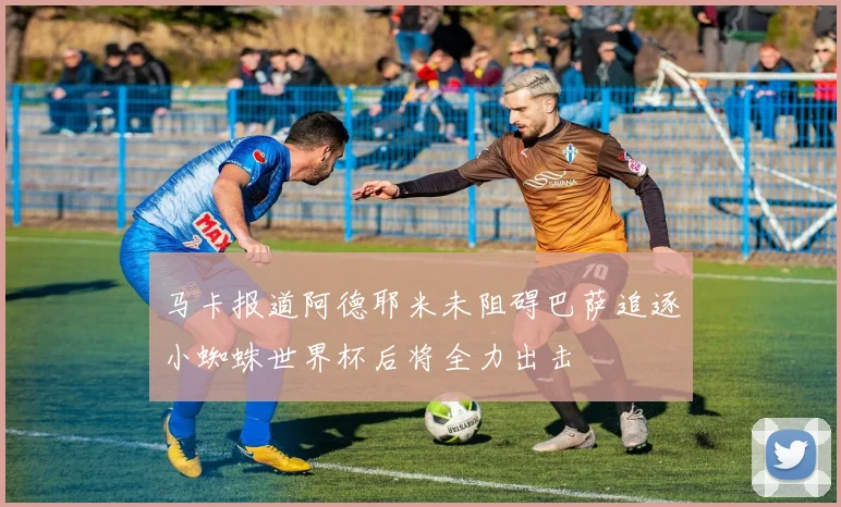 马卡报道阿德耶米未阻碍巴萨追逐小蜘蛛世界杯后将全力出击