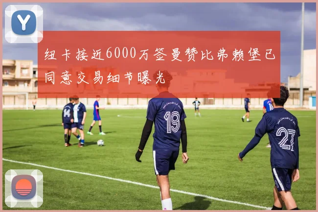 纽卡接近6000万签曼赞比弗赖堡已同意交易细节曝光