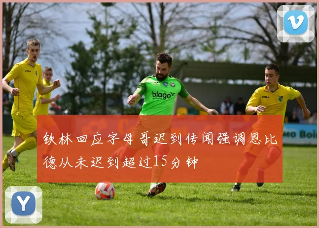 铁林回应字母哥迟到传闻强调恩比德从未迟到超过15分钟