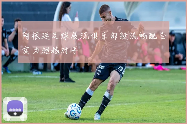 阿根廷足球展现俱乐部般流畅配合实力超越对手