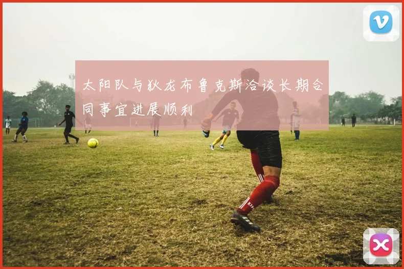 太阳队与狄龙布鲁克斯洽谈长期合同事宜进展顺利
