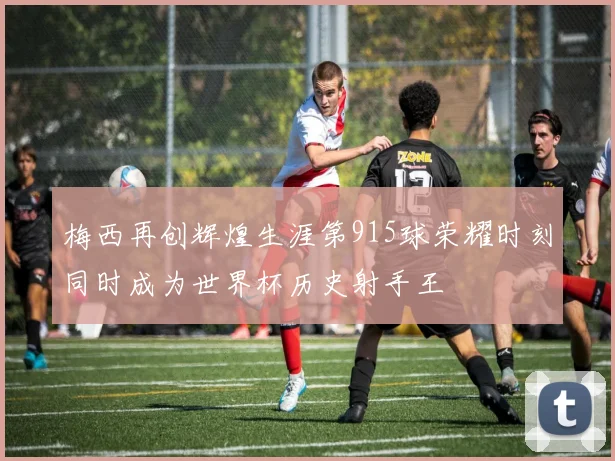 梅西再创辉煌生涯第915球荣耀时刻同时成为世界杯历史射手王