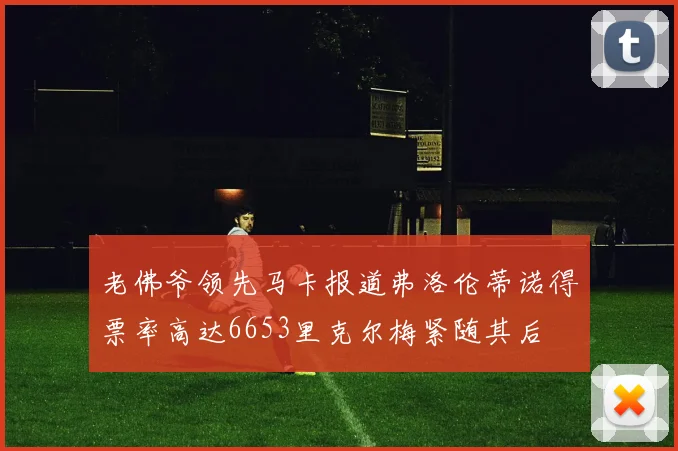 老佛爷领先马卡报道弗洛伦蒂诺得票率高达6653里克尔梅紧随其后