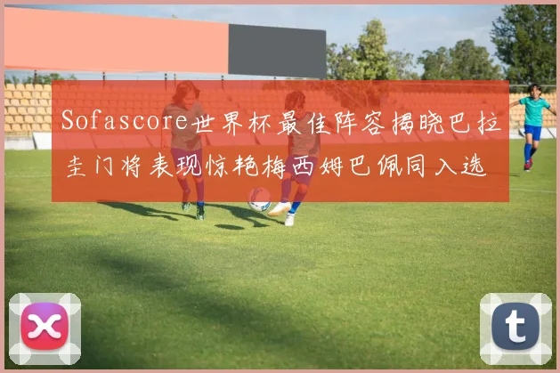 Sofascore世界杯最佳阵容揭晓巴拉圭门将表现惊艳梅西姆巴佩同入选