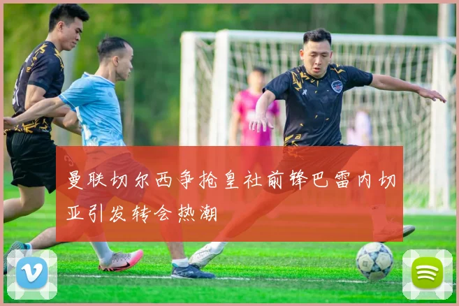 曼联切尔西争抢皇社前锋巴雷内切亚引发转会热潮