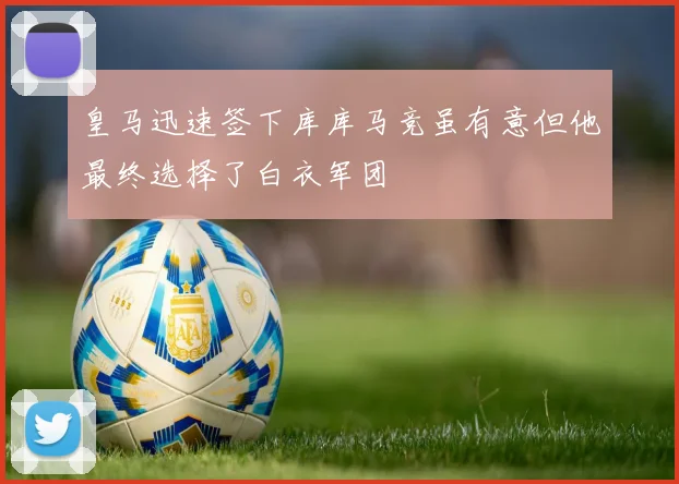 皇马迅速签下库库马竞虽有意但他最终选择了白衣军团