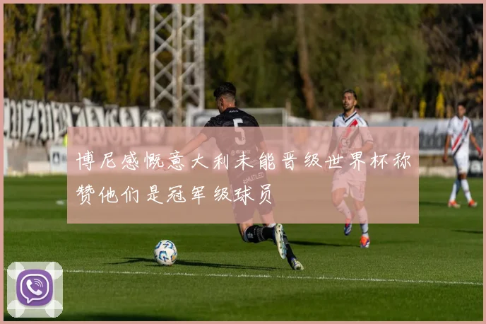 博尼感慨意大利未能晋级世界杯称赞他们是冠军级球员
