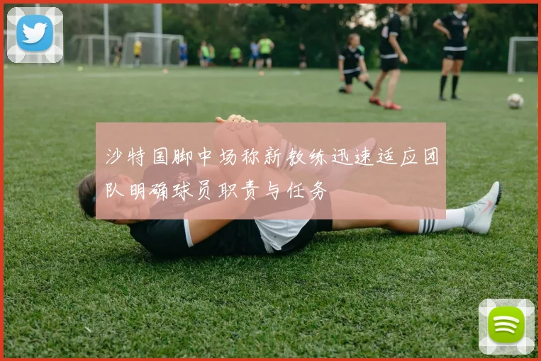 沙特国脚中场称新教练迅速适应团队明确球员职责与任务