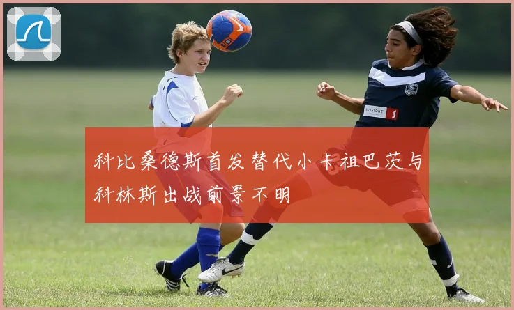 科比桑德斯首发替代小卡祖巴茨与科林斯出战前景不明