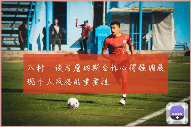 八村塁谈与詹姆斯合作心得强调展现个人风格的重要性