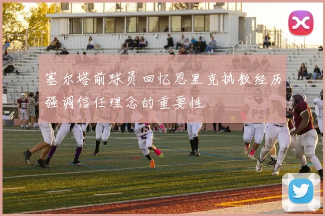 塞尔塔前球员回忆恩里克执教经历强调信任理念的重要性